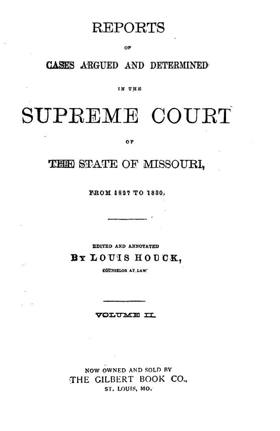 handle is hein.statereports/rsesined0002 and id is 1 raw text is: REPORTS
or
CARS ARGUED AND DETERMINqED)
IN THE

SUPREME COURT
or
TIM) STAIT OF MISSOURI,

PIOM, 182' -O 1880
EDITED .AND A-XNOTATED
BrLO'UIS HOUCK,
CWXs8R &tLALW,

NOW OWNED AND SOLD RV
'THE GILBERT BOOK CO.,
ST. LOUIS, MO.-


