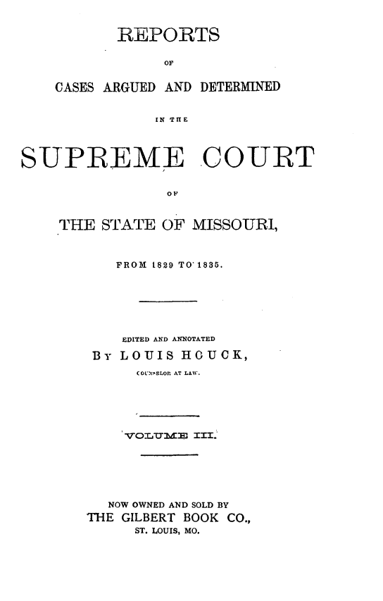 handle is hein.statereports/rsesined0003 and id is 1 raw text is: REPORTS
OF
CASES ARGUED AND DETERMINED
IN THE

SUPREME COURT
OF
THE STATE OF MISSOURI,

FROM 1829 TO 1835.
EDITED AND ANNOTATED
By LOUIS HOUCK,
COL'NELOP AT LAW.
NOW OWNED AND SOLD BY
THE GILBERT BOOK         CO.,
ST. LOUIS, MO.


