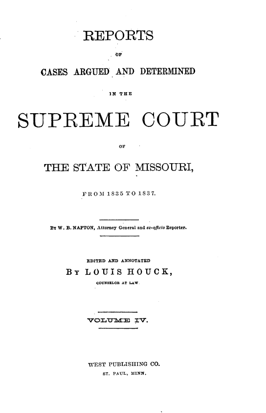 handle is hein.statereports/rsesined0004 and id is 1 raw text is: REPORTS
CASES ARGUED AND DETERMINED
IN THE

SUPREME COURT
OF
THE STATE OF MISSOURI,
IROM 1835 TO 1837.
ET W. B. NAPTON, Attorney General and ex-oflicio Reporter.
EDITED AND ANNOTATED
By LOUIS HtOUCK,
COUNBELOR AT LAW-
VOLUdE   3:V.
WEST PUBLISHING CO.
ST. PAUL, 31INN.


