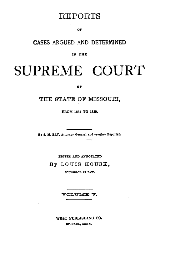 handle is hein.statereports/rsesined0005 and id is 1 raw text is: REPORTS
OF
CASES ARGUED AND DETERMINED
IN THE

SUPREME COURT
OF
THE STATE OF MISSOURI,

FROM 1837 TO 1889.
BY . M. BAY, Attorney General and ex-offico Reporter
EDITED AND ANNOTATED
By LOUIS HOUOK,
COUNSELOR AT LAW.
WEST PUBLISHING 30.
ST. PAUL, 1AINK.


