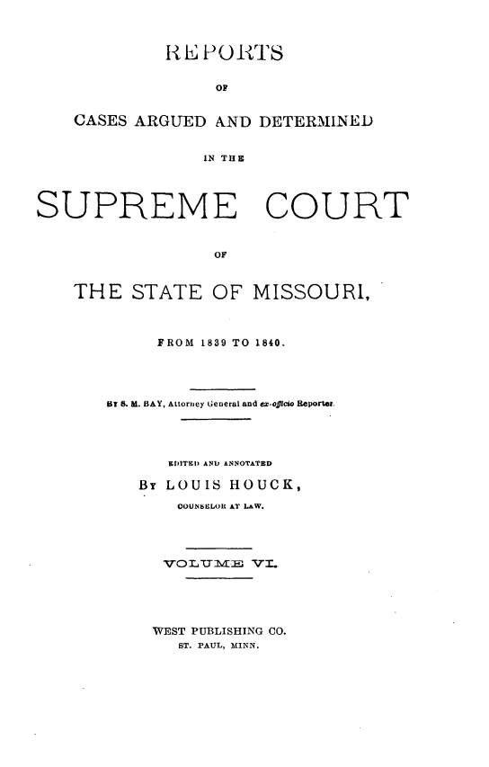 handle is hein.statereports/rsesined0006 and id is 1 raw text is: 1i E P 0I TS
op
CASES ARGUED AND DETERMINED
IN THE
SUPREME COURT
OF
THE STATE OF MISSOURI,

FROM 1839 TO 1840.
HT 8. M. BAY, Attorney General and ex-officio Reporter.
EDITEI) AND ANNOTATED
By LOUIS HOUCK,
COUNSELOR AT LW.
1VOLUT-m3X        VI1.

WEST PUBLISHING CO.
ST. PAUL, MINN.


