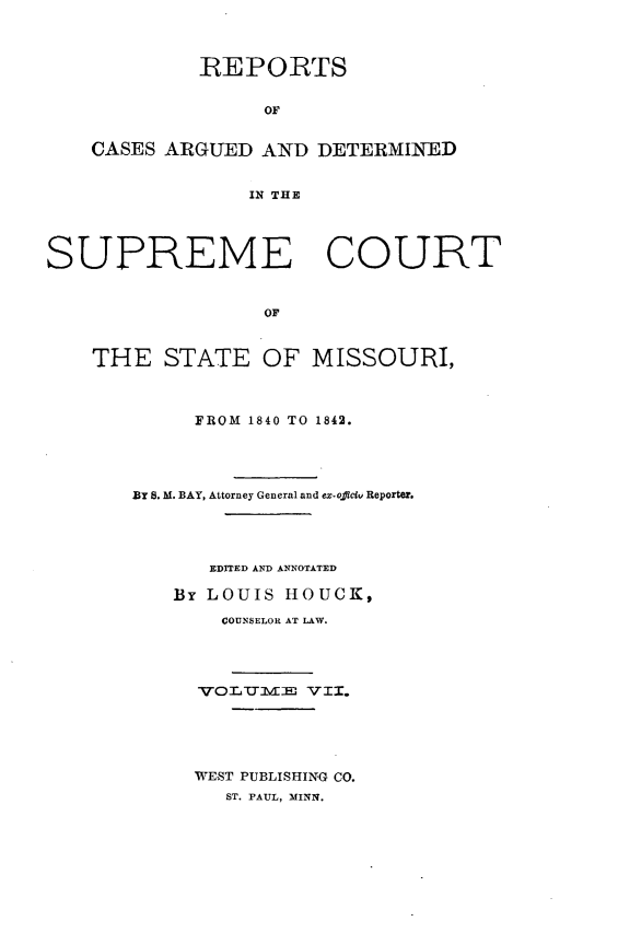 handle is hein.statereports/rsesined0007 and id is 1 raw text is: RtEPORTS
OF
CASES ARGUED AND DETERMINED
IN THE
SUPREME COURT
OF
THE STATE OF MISSOURI,

FROM 1840 TO 1842.
By S. M. BAY, Attorney General and ex.offlci Reporter.
EDITED AND ANNOTATED
By LOUIS HOUCK,
COUNSELOR AT LAW.
-VOMTJimi-m VII.
WEST PUBLISHING CO.
ST. PAUL, MINN.


