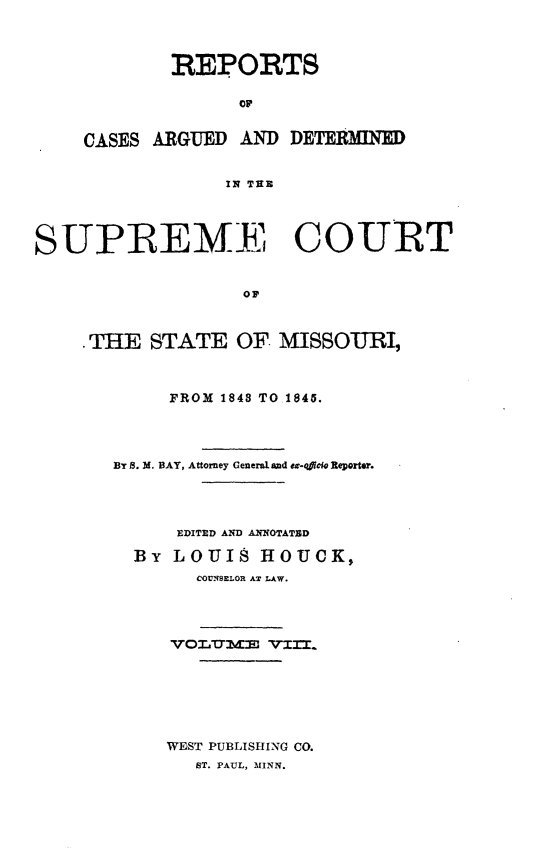 handle is hein.statereports/rsesined0008 and id is 1 raw text is: REPORTS
CASES ARGUED AND DETERMINED
IN TE E

SUPREM.  COURT
OP
.THE STATE OF MISSOURI,

FROM 1848 TO 1845.
By S. M. BAY, Attorney General and ex-oficio Reporter.
EDITED AND ANNOTATED
By LOUIS HOUCK,
COUNSELOR AT LAW.
VO.ID'lME'm. VIIT.
WEST PUBLISHING CO.
ST. PAUL, MINN.


