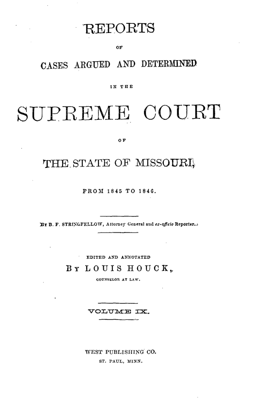handle is hein.statereports/rsesined0009 and id is 1 raw text is: 'REPORTS
OF
CASES ARGUED AND DETERMINED
IN TIE

SUPREME COURT
OF
THE STATE OF MISSOUiLI

PROM 1845 TO 1840.
T B. F. STRINGFELLOW, Attorney General and ez.o.cio Reporter.)
EDITED AND ANNOTATED
By LOUIS HOUCK,,
COUNSELOR AT LAW.
WEST PUBLISHING CO.
ST. PAUL, MINN.


