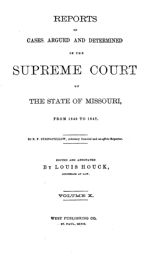 handle is hein.statereports/rsesined0010 and id is 1 raw text is: REPORTS
OF
CASES. ARGUED AND DETERMNED
IN THE

SUPREME COURT
OF
THE STATE OF MISSOURI,

FROM 1846 TO 1847.
By B. F. STR-XGFELLOW, Attorney General and ex-oicio Reporter.
EDITED AND ANNOTATED
By LOUIS HOUCK,
CfOUNSRLOR AT LAW.
WEST PUBLISHING CO.
ST. PAUL, NIINN.


