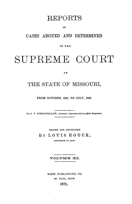 handle is hein.statereports/rsesined0011 and id is 1 raw text is: REPORTS
OF
CASES ARGUED AND DETERMINED
IN THE

SUPIREME COURT
THE STATE OF MISSOURI,
FROM OCTOBER, 1847, TO JULY, 1848.
fly I; F. STRINGFELLOW, Attorney General and ex-offido Reporter.
EDITED AND ANNOTATED
By LOUIS HOUCK,
COUNSELOR AT LAW.
WE ST PUBLISHING CO.
ST. PAUL, MINN.
1871.



