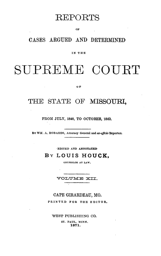 handle is hein.statereports/rsesined0012 and id is 1 raw text is: REPORTS
OF
CASES ARGUED AND DETERMINED
IN TIE

SUPREME COURT

THE STATE OF

MISSOURI,

FROM[ JULY, 1848, TO OCTOBER, 1849.
BD WA. A. RO&ARDS, Attorney General and ez-offcioReporter.
EDITED AND ANNOTAED
By LOUIS HOUCK,
COUNSELOR AT LAW.
CAPE GIRARDEAU, MO.
PRINTED FOR T13E EDITOR.
WEST PUBLISHING CO.
ST. PAUL, MINN.
1871.


