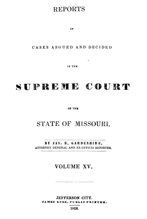 handle is hein.statereports/rsesined0015 and id is 1 raw text is: REPORTS
OF
CASES ARGUED AND DECIDED
IN THE

OF THU
STATE OF MISSOURI.

BY JAS. B. GARDENitRE,
ATI'ORNEY GENERAL AND EX-OFFICIO REPORTER-
VOLUME XV.

JEFFERSON CITY.
JAMES LUSK, PUBLIC PRINTER.
1852.


