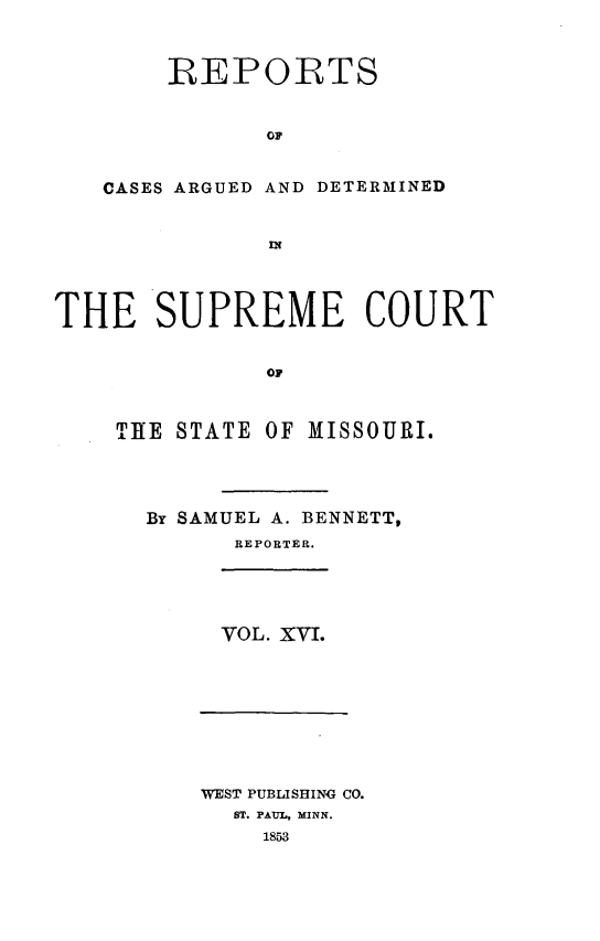 handle is hein.statereports/rsesined0016 and id is 1 raw text is: REPORTS
OF
CASES ARGUED AND DETERMINED
IN

THE SUPREME COURT
OF
TIE STATE OF MISSOURI.

By SAMUEL A. BENNETT,
REPORTER.

VOL. XVI.

WEST PUBLISHING CO.
ST. PAUL, MINN.
1853


