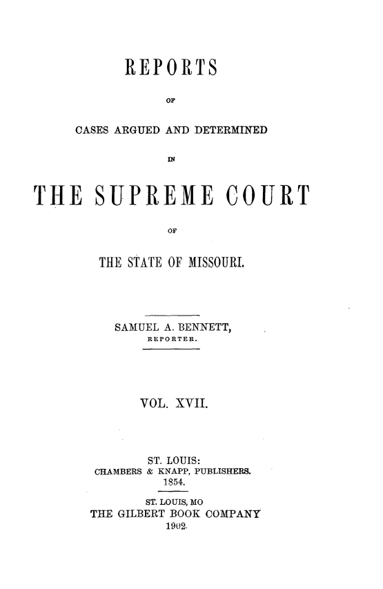handle is hein.statereports/rsesined0017 and id is 1 raw text is: REPORTS
OF
OASES ARGUED AND DETERMINED
IN

THE SUPREME COURT
OF
THE STATE OF MISSOURI.
SAMUEL A. BENNETT,
REPORTER.
VOL. XVII.
ST. LOUIS:
CHAMBERS & KNAPP, PUBLISHERS.
1854.
ST. LOUIS, MO
THE GILBERT BOOK COMPANY
1902-


