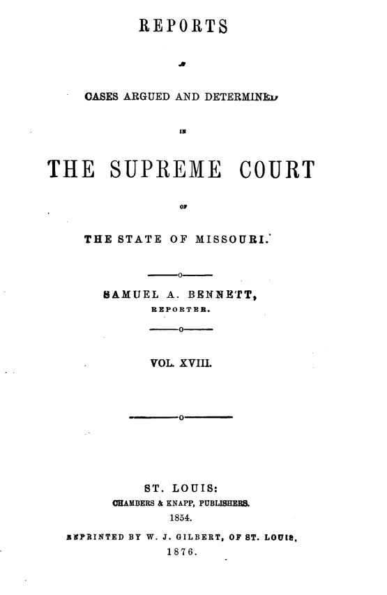 handle is hein.statereports/rsesined0018 and id is 1 raw text is: REPORTS
OASES ARGUED AND DETERMINka
IN

THE SUPREME COURT
OF
THE STATE OF MISSOURI.'
-o
SAMUEL A. BENNETT,
REPORTER.
-o-
VOL. XVIII.
0-
ST. LOUIS:
CHAMBERS & KNAPP, PUBLISHERS.
1854.
BxPRINTED BY W. J. GILBERT, OF ST. LOUIS.
1876.


