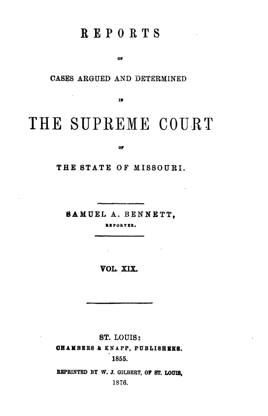 handle is hein.statereports/rsesined0019 and id is 1 raw text is: REPORTS
OP
CASES ARGUED AND DETERMINED
IN

THE SUPREME COURT
oi
THE STATE OF MISSOURI.

SAMUEL A. BENNETT,
RIPORTZI.

VOL. xm

ST. LOUIS:
CHAMBERS & KNAPP, PUBLISHER8.
1855.
REPRINTED BY W. J. GILBERT, OF ST. LOUIM,
1876.


