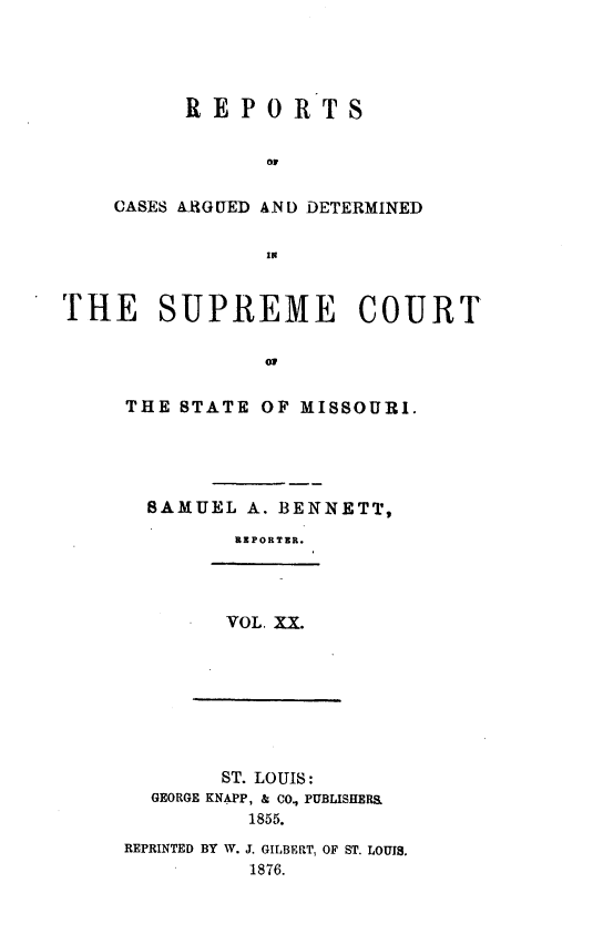 handle is hein.statereports/rsesined0020 and id is 1 raw text is: REPORTS
Or
CASES ARGUED AND) DETERMINED
IN

THE SUPREME COURT
THE STATE OF MISSOURI.

SAMUEL A. BENNETT,
REPORTER.

VOL. XX.

ST. LOUIS:
GEORGE KNAPP, & CO., PUBLISHERS
1855.
REPRINTED BY W. J. GILBERT, OF ST. LOUIS.
1876.


