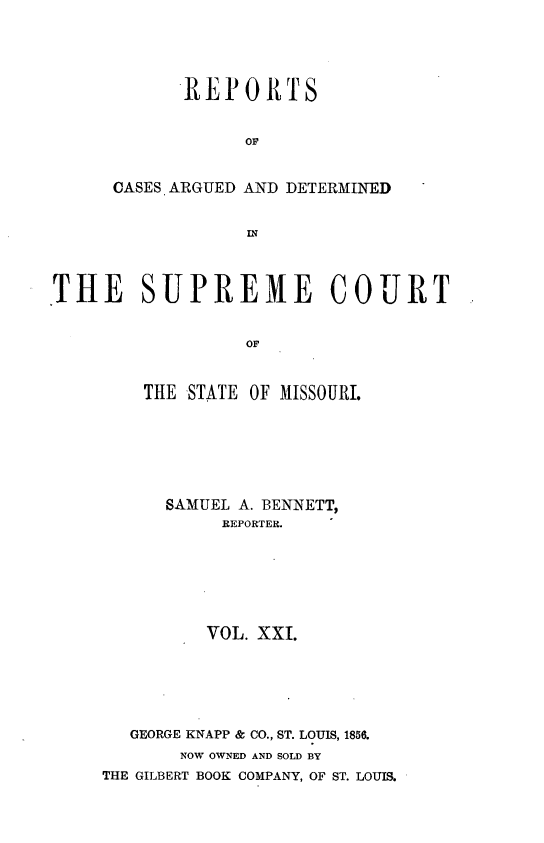 handle is hein.statereports/rsesined0021 and id is 1 raw text is: REPOIRTS
CASES ARGUED AND DETERMINED
IN
THE SUPREME COURT
op

THE STATE OF MISSOURI.
SAMUEL A. BENNETT,
REPORTER.
VOL. XXI.
GEORGE KNAPP & CO., ST. LOUIS, 1856.
NOW OWNED AND SOLD BY
THE GILBERT BOOK COMPANY, OF ST. LOUIS.


