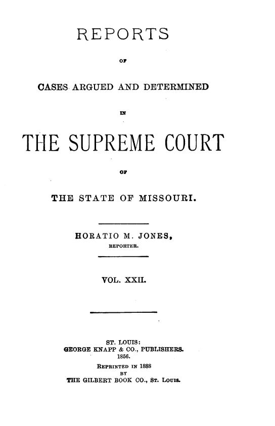 handle is hein.statereports/rsesined0022 and id is 1 raw text is: REPORTS
or
CASES ARGUED AND DETERMINED

THE SUPREME COURT
or
THE STATE OF MISSOURI.

HORATIO M. JONES,
REPORTER.
VOL. XXII.

ST. LOUIS:
GEORGE KNAPP & CO., PUBLISHERS.
1856.
REPRINTED IN 1888
BY
THE GILBERT BOOK CO., ST. Louis.


