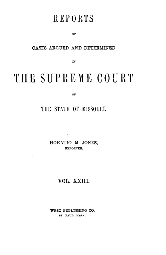 handle is hein.statereports/rsesined0023 and id is 1 raw text is: REPORTS
or
CASES ARGUED AND DETERMINED

THE SUPREME COURT
OF
THE STATE OF MISSOURL
HORATIO M. JONES,
REPORTER.
VOL. XXIII.
WEST PUBLISHING CO.
ST. PAUL, NINN.


