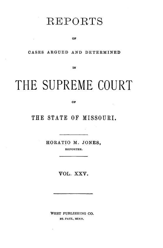 handle is hein.statereports/rsesined0025 and id is 1 raw text is: REPOIRTS
OF
CASES ARGUED AND DETERMINED
IN

THE SUPREME COURT
OF
THE STATE OF MISSOURI.

HORATIO M. JONES,
REPORTER.

VOL. XXV.

WEST PUBLISHING CO.
ST. PAUL, MIINN.


