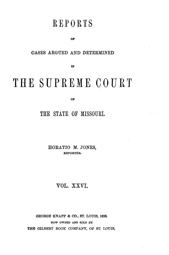handle is hein.statereports/rsesined0026 and id is 1 raw text is: REPORTS
OF
CASES ARGUED AND DETERMINED
IN

THE SUPREME COURT
OF
THE STATE OF MISSOURI.

HORATIO M. JONES,
REPORTER.
VOL. XXVI.
GEORGE KNAPP & CO., ST. LOUIS, 1858.
NOW OWNED AND SOLD BY
THE GILBERT BOOK COMPANY, OF ST. LOUIS.


