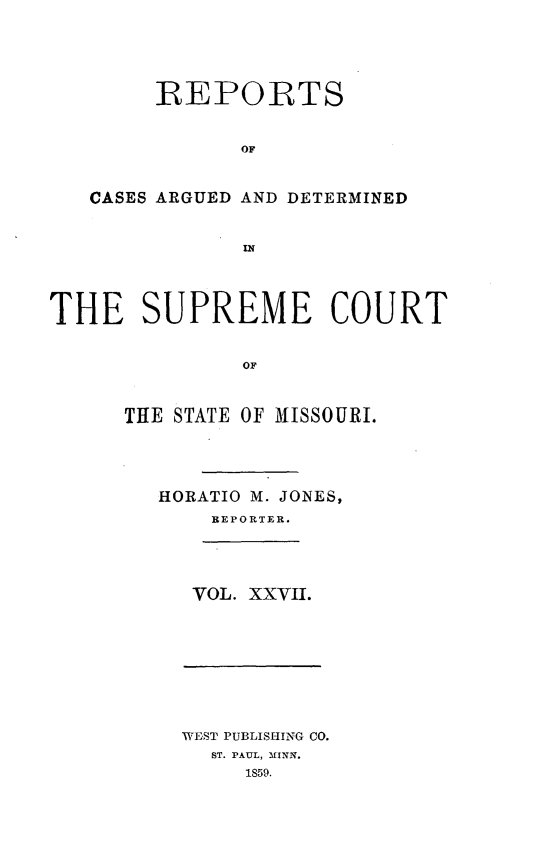 handle is hein.statereports/rsesined0027 and id is 1 raw text is: REPORTS
OF
CASES ARGUED AND DETERMINED

THE SUPREME COURT
OF
THE STATE OF MISSOURI.

HORATIO M. JONES,
REPORTER.
VOL. XXVII.

WEST PUBLISHING CO.
ST. PAUL, MINN.
1859.


