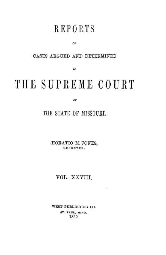 handle is hein.statereports/rsesined0028 and id is 1 raw text is: REPORTS
OF
CASES ARGUED AND DETERMINED

THE SUPREME COURT
OF
THE STATE OF MISSOURI.

HORATIO M. JONES,
REPORTER.
VOL. XXVIII.
WEST PUBLISHING CO.
ST. PAUL, MINN.
1859.



