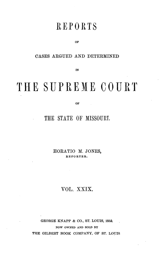handle is hein.statereports/rsesined0029 and id is 1 raw text is: REPORTS
OF
CASES ARGUED AND DETERMINED

THE SUPREME COURT
OF
THE STATE OF MISSOURI.

HORATIO M. JONES,
REPORTER.
VOL. XXIX.
GEORGE KNAPP & CO., ST. LOUIS, 1859.
NOW OWNED AND SOLD BY
THE GILBERT BOOK COMPANY, OF ST. LOUIS


