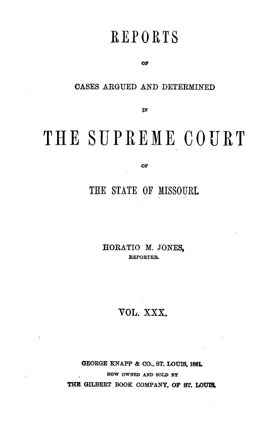 handle is hein.statereports/rsesined0030 and id is 1 raw text is: REPORTS
OF
CASES ARGUED AND DETERMINED

THE SUPREME COURT
OF
THE STATE OF MISSOURL

HORATIO M. JONES,
REPORTER.
VOL. XXX.
GEORGE KNAPP & CO., ST. LOUIS, 186L
NOW OWNED AND SOLD BY
THE GILBERT BOOK COMPANY, OF ST. LO1UI&


