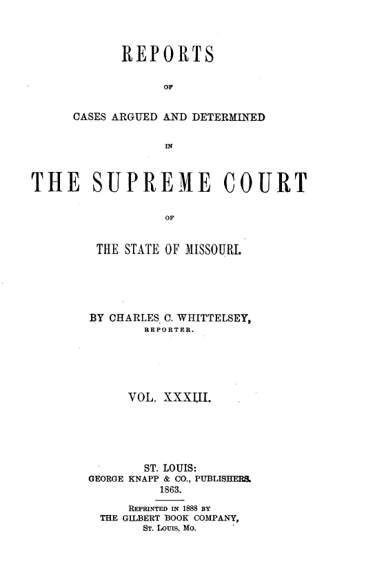 handle is hein.statereports/rsesined0033 and id is 1 raw text is: REPORTS
OF
CASES ARGUED AND DETERMINED

THE SUPREME COURT
OF
THE STATE OF MISSOURI.

BY CHARLES C. WHITTELSEY,
REPORTER.
VOL. XXXTJI.
ST. LOUIS:
GEORGE KNAPP & CO., PUBLISHERS.
1863.
REPRINTED IN 1888 BY
THE GILBERT 1300K COMPANY,
ST. LOUIS, Mo.


