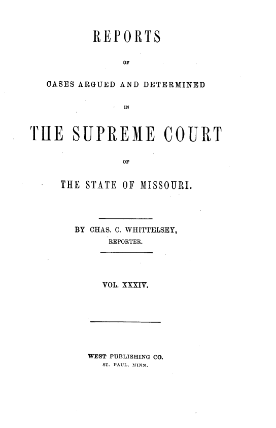 handle is hein.statereports/rsesined0034 and id is 1 raw text is: REPORTS
OF
CASES ARGUED AND DETERMINED
IN
TUE SUPREME COURT
OF
THE STATE OF MISSOURI.

BY CHAS. C. WHITTELSEY,
REPORTER.

VOL. XXXIV.

WEST PUBLISHING CO.
ST. PAUL, MINN.


