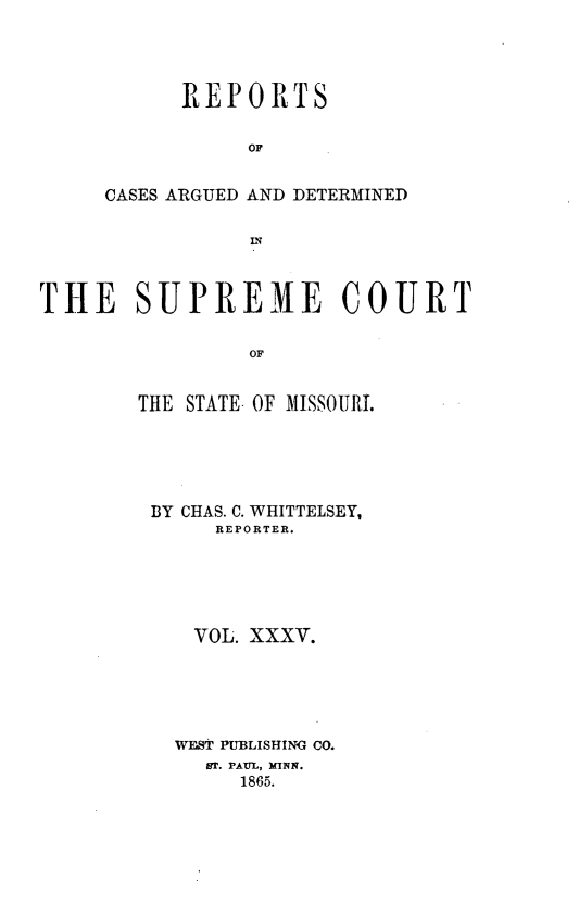 handle is hein.statereports/rsesined0035 and id is 1 raw text is: REPORTS
OF
CASES ARGUED AND DETERMINED
IN

THE SUPREME COURT
OF
THE STATE- OF MISSOURI.

BY CHAS. C. WHITTELSEY,
REPORTER.
VOL. XXXV.
WEST PUBLISHING CO.
ST. PAUL, MINN.
1865.


