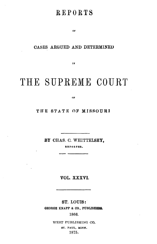 handle is hein.statereports/rsesined0036 and id is 1 raw text is: REPORTS
OF
CASES ARGUED AND DETERMINED
IN

THE SUPREME COURT
OF
THE STATE OF MISSOURI

BY CHAS. C. WHITTELSEY,
REPORTER.
VOL. XXXVI.
ST. LOUIS:
GEORGE KNAPP & CO., PUBLISHERI.
1866.
WEST PUBLISHING CO.
ST. PAUL, MINN.
1875.


