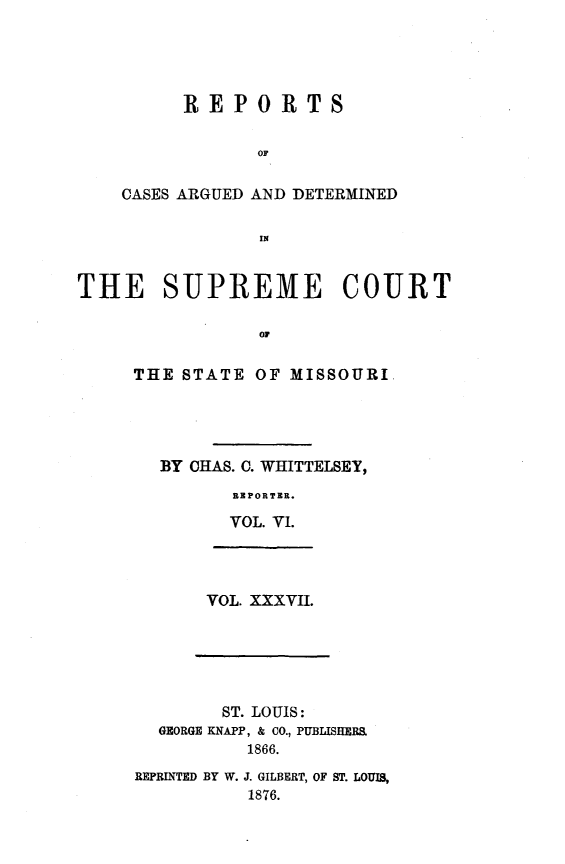 handle is hein.statereports/rsesined0037 and id is 1 raw text is: REPORTS
OF
CASES ARGUED AND DETERMINED
IN
THE SUPREME COURT
OF
THE STATE OF MISSOURI
BY CHAS. C. WHITTELSEY,
REPORTER.
VOL. VI.
VOL. XXXVII.
ST. LOUIS:
GEORGE KNAPP, & CO., PUBLISHERS.
1866.
REPRINTED BY W. J. GILBERT, OF ST. LOUIS,
1876.


