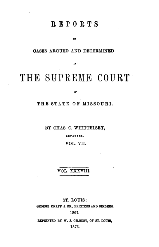 handle is hein.statereports/rsesined0038 and id is 1 raw text is: REPORTS
or
OASES ARGUED AND DETERMINED
Im

THE SUPREME COURT
0T
TttE STATE OF MISSOURI.

BY CHAS. C. WHITTELSEY,
REPORTER.
VOL. VII.

VOL. XXXVIII.
ST. LOUIS:
GEORGE KNAPP & CO., PRINTERS AND BINDERS.
1867.
REPRINTED BY W. J. GILBERT, OF ST. LOUIS,
1875.


