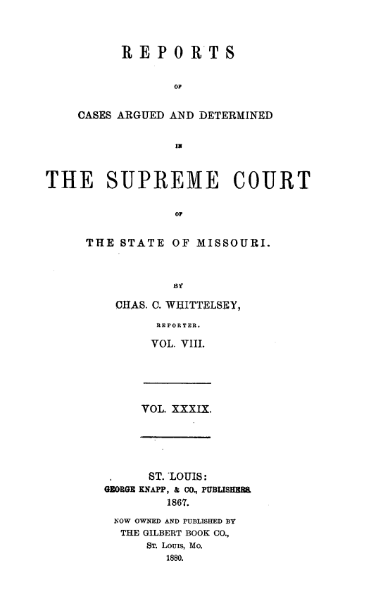 handle is hein.statereports/rsesined0039 and id is 1 raw text is: REPO RTS
OF
CASES ARGUED AND DETERMINED
IN

THE SUPREME COURT
Oi
THE STATE OF MISSOURI.
B3t

CHAS. C. WEITTELSEY,
REPORTER.
VOL. VIII.

VOL. XXXIX.

ST. LOUIS:
GEORGE KNAPP, & CO., PUBLISER.
1867.
NOW OWNED AND PUBLISHED BY
THE GILBERT BOOK CO.,
ST. Louis, Mo.
1880.



