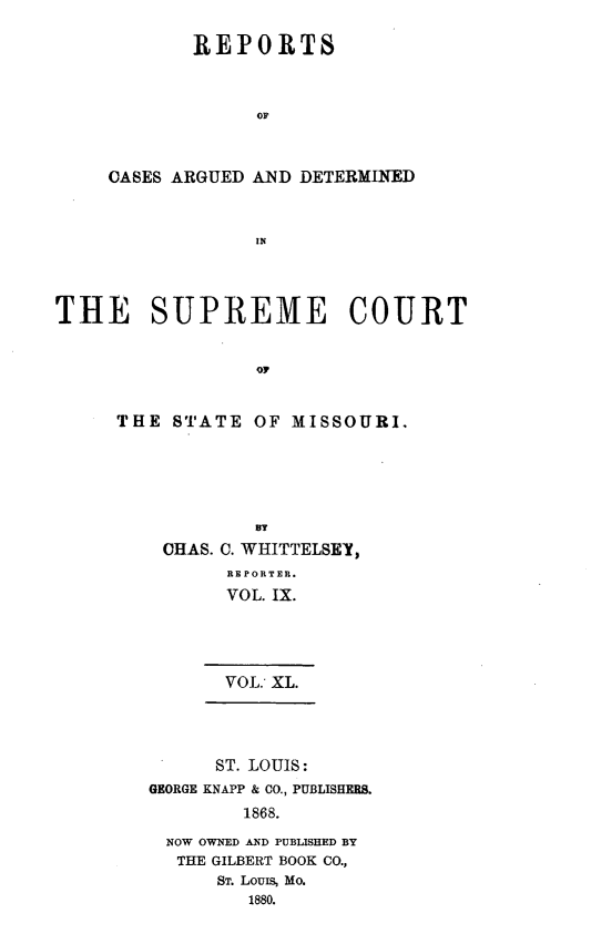 handle is hein.statereports/rsesined0040 and id is 1 raw text is: REPORTS
OF
CASES ARGUED AND DETERMINED
IN

THE SUPREME COURT
OT
THE STATE OF MISSOURI.

BT
CHAS. C. WHITTELSEY,
REPORTER.
VOL. IX.
VOL: XL.

ST. LOUIS:
GEORGE KNAPP & CO., PUBLISHERS.
1868.
NOW OWNED AND PUBLISHED BY
THE GILBERT BOOK CO.,
ST. LOUIS, Mo.
1880.


