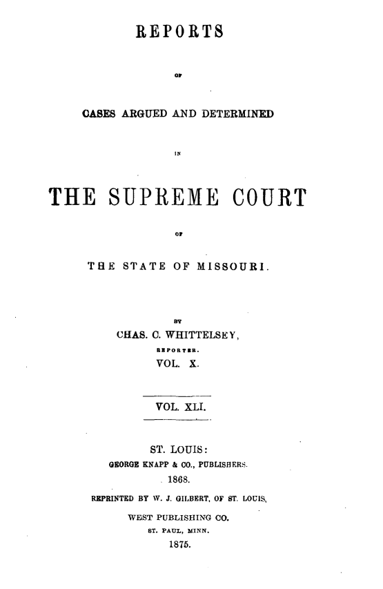 handle is hein.statereports/rsesined0041 and id is 1 raw text is: REPORTS
OF
OASES ARGUED AND DETERMINED
IN

THE SUPREME COURT
OF
THtE STATE OF MISSOURI.

BY
CHAS. C. WHITTELSEY,
RBPORTZB.
VOL. X.
VOL. XLI.

ST. LOUIS:
GEORGE KNAPP & CO., PUBLISHERS.
1868.
REPRINTED BY W. J. GILBERT, OF ST. LOUIS,

WFjST PUBLISHING CO.
ST. PAUL, MINN.
1875.


