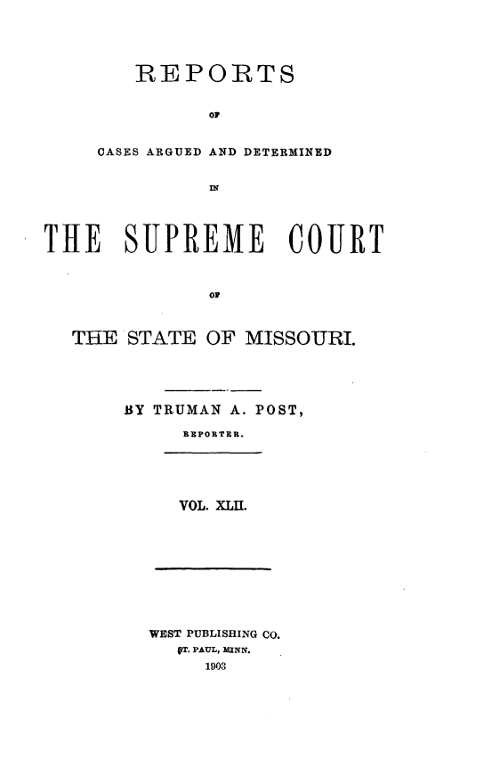 handle is hein.statereports/rsesined0042 and id is 1 raw text is: REPOITS
OF
CASES ARGUED AND DETERMINED

THE SUPREME COURT
OF
THE STATE OF MISSOURI.

BY TRUMAN A. POST,
REPORTER.
VOL. XLII.

WEST PUBLISHING Co.
VT. PAUL, 2UINN.
1903


