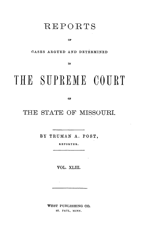 handle is hein.statereports/rsesined0043 and id is 1 raw text is: REPORTS
OF
CASES ARGUED AND DETERMINED

TiE SUPREME COURT
OF
THE STATE OF MISSOURI.

BY TRUMAN A. POST,
REPORTER.
VOL. XLff.

WEST PUBLISHING CO.
ST. PAUL, MINN.



