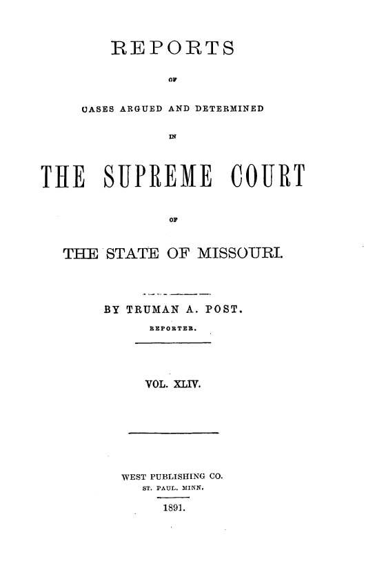 handle is hein.statereports/rsesined0044 and id is 1 raw text is: REPORTS
OF
CASES ARGUED AND DETERMINED

THE SUPREME COURT
Op
THE STATE OF MISSOURI.

BY TRUMAN A. POST.
REPORTER.

VOL. XLIV.

WEST PUBLISHING CO.
ST. PAUL. MINN.
1891.


