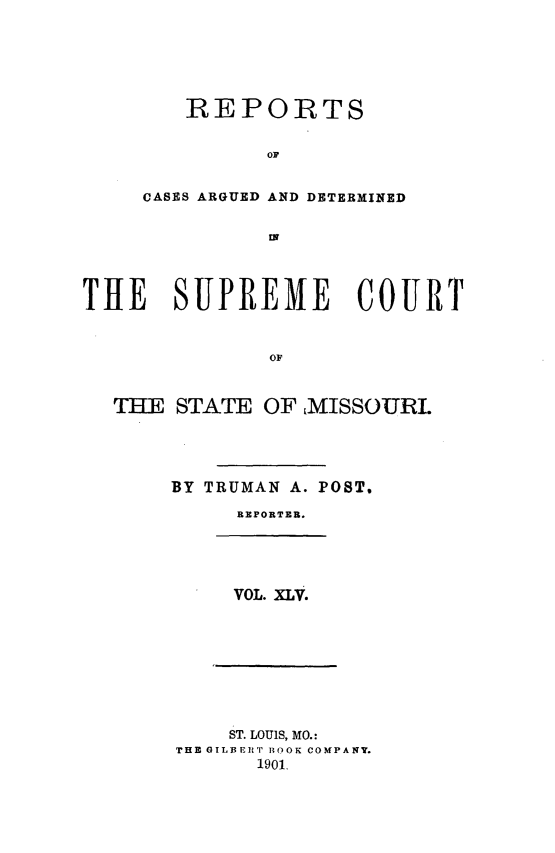 handle is hein.statereports/rsesined0045 and id is 1 raw text is: REPORTS
OF
CASES ARGUED AND DETERMINED
at

THE SUPREME COURT
OF
THE STATE OF MISSOURI.

BY TRUMAN A. POST.
REPORTER.

VOL. XLV.

ST. LOUIS, MO.:
THE GIL1 ]ipw BOOK COMPANY.
1901.


