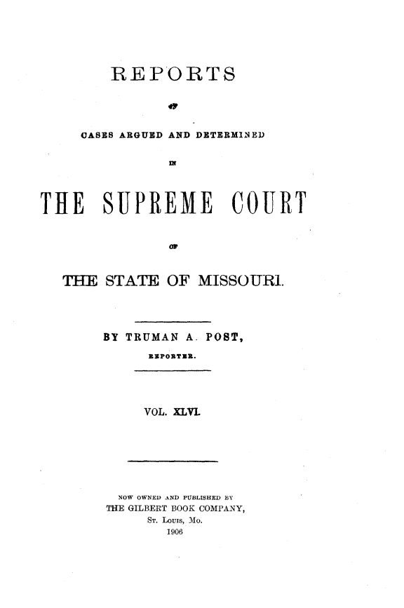 handle is hein.statereports/rsesined0046 and id is 1 raw text is: ï»¿REPORTS
OASES ARGUED AND DETERMINED
mF

THE SUPREME COURT
oF
TUE STATE OF MISSOURI.

BY TRUMAN A. POST,
REPORTER.

VOL. XLVL

NOW OWNED AND PUBLISHED BY
THE GILBERT BOOK COMPANY,
ST. Louis, Mo.
1906


