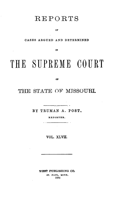 handle is hein.statereports/rsesined0047 and id is 1 raw text is: REPORTS
OF
CASES ARGUED AND DETERMINED

THE SUPREME COURT
OF
THE STATE OF MISSOURL

BY TRUMAN A. POST,
REPORTER.

VOL. XLVII.

WEST PUBLISHING CO.
ST. PAUL, MINN.
188


