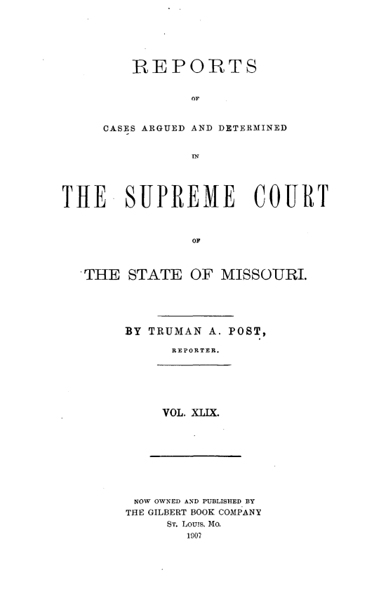 handle is hein.statereports/rsesined0049 and id is 1 raw text is: REPORTS
OF
CASES ARGUED AND DETERMINED
IN

THE SUPREME COURT
OF
THE STATE OF MISSOURI.

BY TRUMAN A. POST,
REPORTER.

VOL. XLIX.

NOW OWNED AND PUBLISHED BY
THE GILBERT BOOK COMPANY
ST. Louis, Mo.
1907


