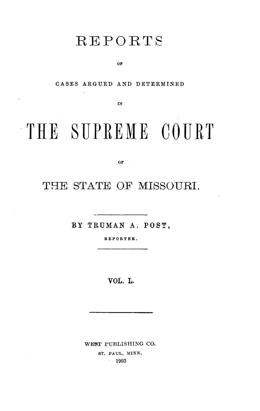 handle is hein.statereports/rsesined0050 and id is 1 raw text is: REPORTS
OF
CASES ARGUED AND DETERMINED
THE SUPREME COURT
OF
THE STATE OF MISSOURI.

BY TRUMAN A. POST,
REPORTER.

VOL. L.

WEDST PUBLISHING CO.
ST. PAUL, MINN.
1903


