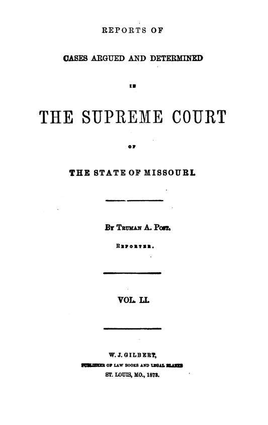 handle is hein.statereports/rsesined0051 and id is 1 raw text is: REPORTS OF
CASES ARGUED AND DETERMINXD
'3
THE SUPREME COURT
THE STATE OF MISSOURL
By TRux A. Pow
VOL. LL
W. J. GILBERT,
NUKJMM 0F LAW BOOKS AN., LGAZ. rnAm
ST. LOUIS, No., 1878.


