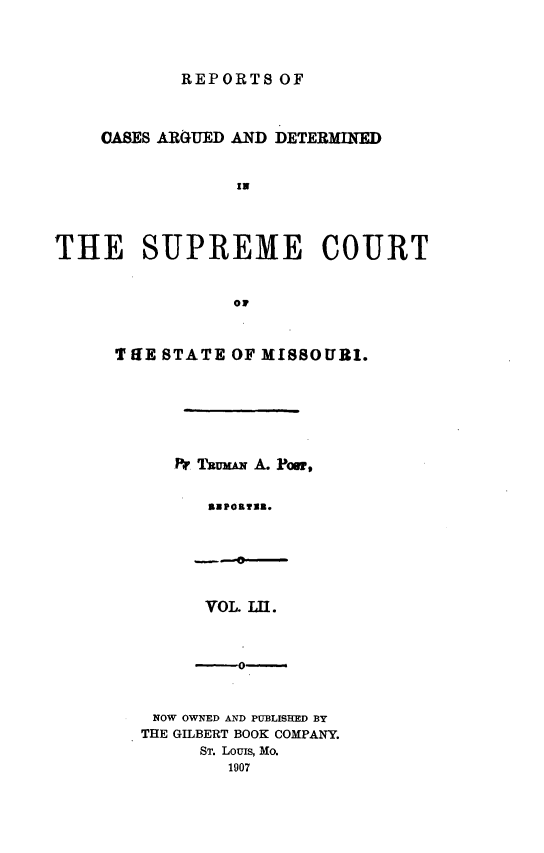 handle is hein.statereports/rsesined0052 and id is 1 raw text is: REPORTS OF
CASES ARGUED AND DETERMIED
IN
THE SUPREME COURT
OF
T lIE STATE OF MISSOURI.
Pr MwuxA A. Poor*
VPO.II.
VOL. LU.

NOW OWNED AND PUBLISHED BY
THE GILBERT BOOK COMPANY.
ST. Louis, Mo.
1907


