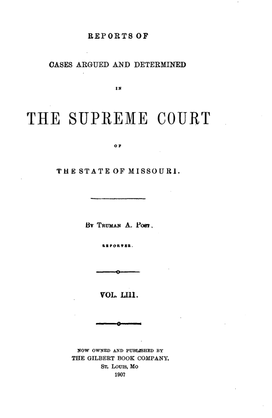 handle is hein.statereports/rsesined0053 and id is 1 raw text is: REPORTS OF
CASES ARGUED AND DETERMINED
IN
THE SUPREME COURT
OF

THE STATE OF MISSOURI.
By TRumAN A. PosT,
K3PORTBR,

VOL. LI1I.

NOW OWNED AND PUBUISHED BY
THE GILBERT BOOK COMPANY.
ST. LouIs, Mo
1907


