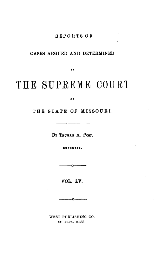 handle is hein.statereports/rsesined0055 and id is 1 raw text is: REPORTS OF

CASES ARGUED AND DETERMINED
IN
THE SUPREME COUR1
oi

THE STATE OF MISSOURI.
By TRUMAN A. Pon,
RmPORfUR.

VOL LV.

0-

WEST PUBLISHING CO.
ST. PAUL, MINN.


