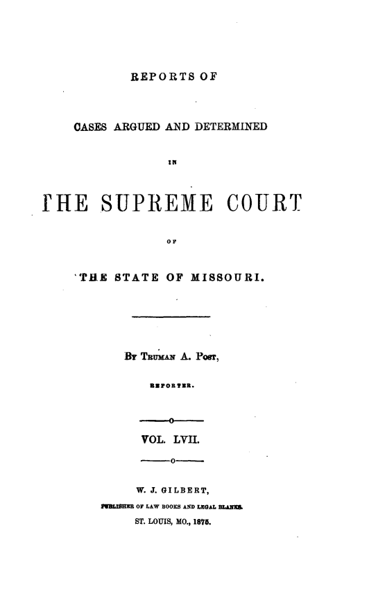 handle is hein.statereports/rsesined0057 and id is 1 raw text is: REPORTS OF
CASES ARGUED AND DETERMINED
rHE SUPREME COURT
or

'TklE STATE OF MISSOURI.
Bir TRwI A. Pour,
REPORTER.
VOL. LVH.

W. J. GILBERT,
MR       OF LAW BOOKS AND LEGAL MAXIM
ST. LOUIS, MO., 1875.


