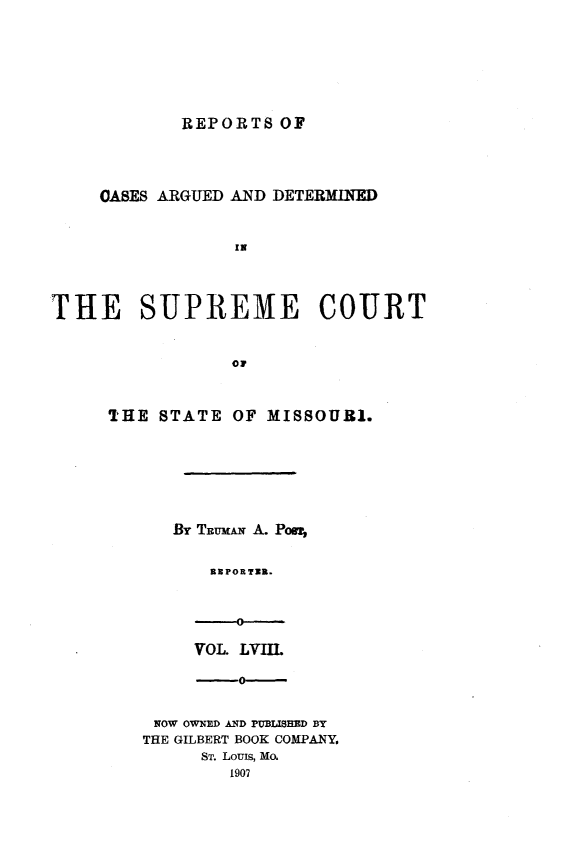 handle is hein.statereports/rsesined0058 and id is 1 raw text is: REPORTS OF

OASES ARGUED AND DETERMINED
IN
THE SUPREME COURT
Oil

THE STATE OF MISSOURI.
By TRux&N A. Poor,
aE POR TUR.
-0-

VOL. LVII.
-0-
NOW OWNED AND PUBLISHED BY
THE GILBERT BOOK COMPANY.
ST. Louis, Mo.
1907


