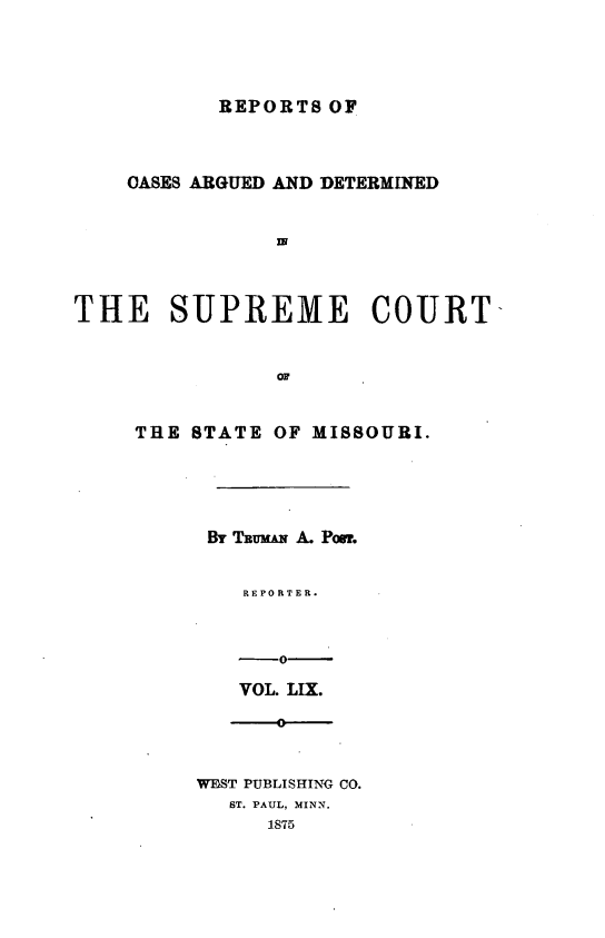 handle is hein.statereports/rsesined0059 and id is 1 raw text is: REPORTS OF

OASES ARGUED AND DETERMINED
IN
THE SUPREME COURT-
THE STATE OF MISSOURI.
Bi TRUMAN A. Pon.
REPORTER.
-0-
VOL. LIX.
0
WMST PUBLISHING CO.
ST. PAUL, MINN.
1875


